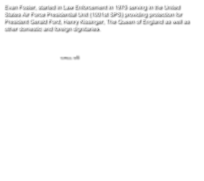 Evan Foster, started in Law Enforcement in 1975 serving in the United States Air Force Presidential Unit (1001st SPS) providing protection for President Gerald Ford, Henry Kissinger, The Queen of England as well as other domestic and foreign dignitaries.
Foster Protection has investigated for large corporations as well as individuals. Our services are unmatched in the profession. The details of some of our sensitive situations can only be discussed on a face to face meeting.  CALL US

￼

We use
	- Specialized surveillance to fit different circumstances.
	- Simple as well as advanced surveillance techniques.

Services include
	•	Corporate & employee theft
	•	Surveillance 
	•	Undercover
	•	Electronic Countermeasures
	•	Workers' Comp & Insurance Fraud
	•	Locates / Missing Persons
	•	Caregiver Background Check
	•	Employee Background Check
	•	Asset Search
	•	Executive Protection